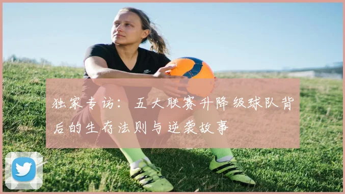 独家专访:五大联赛升降级球队背后的生存法则与逆袭故事
