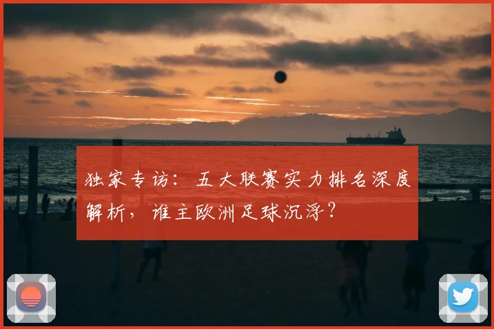 独家专访:五大联赛实力排名深度解析,谁主欧洲足球沉浮?