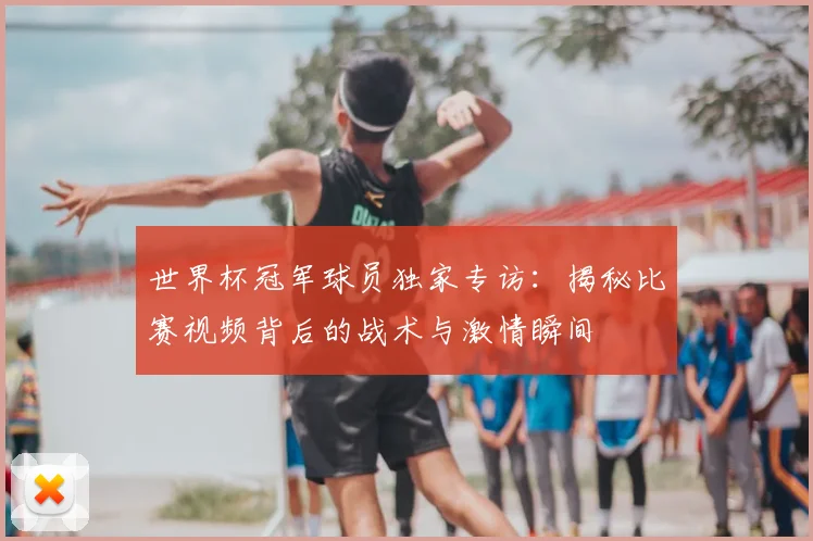 世界杯冠军球员独家专访:揭秘比赛视频背后的战术与激情瞬间