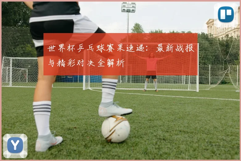 世界杯乒乓球赛果速递:最新战报与精彩对决全解析