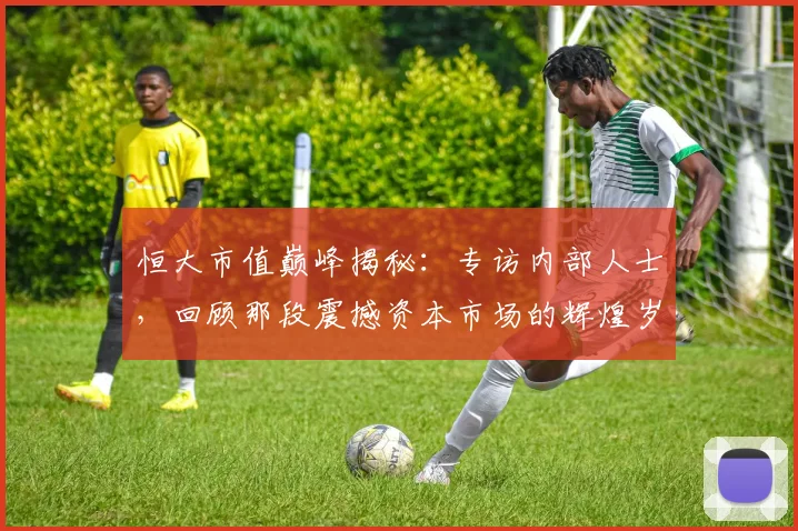 恒大市值巅峰揭秘:专访内部人士,回顾那段震撼资本市场的辉煌岁月