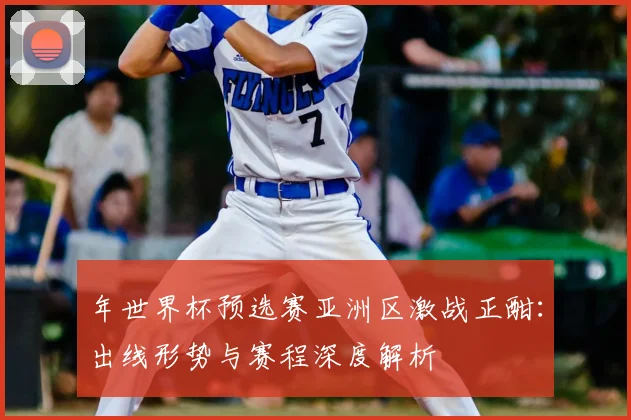 年世界杯预选赛亚洲区激战正酣:出线形势与赛程深度解析