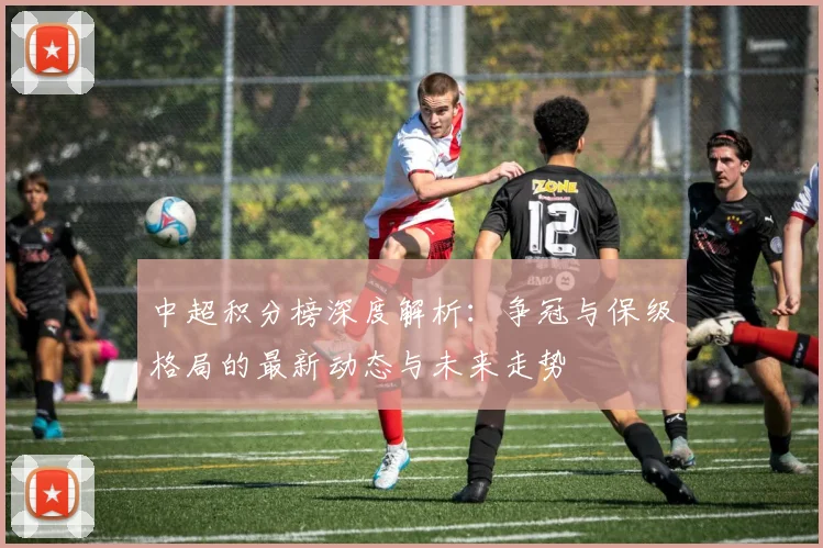 中超积分榜深度解析:争冠与保级格局的最新动态与未来走势