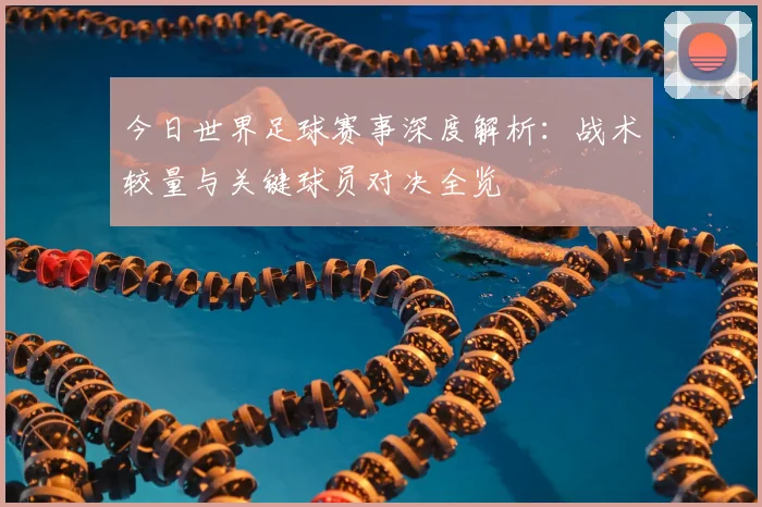 今日世界足球赛事深度解析：战术较量与关键球员对决全览